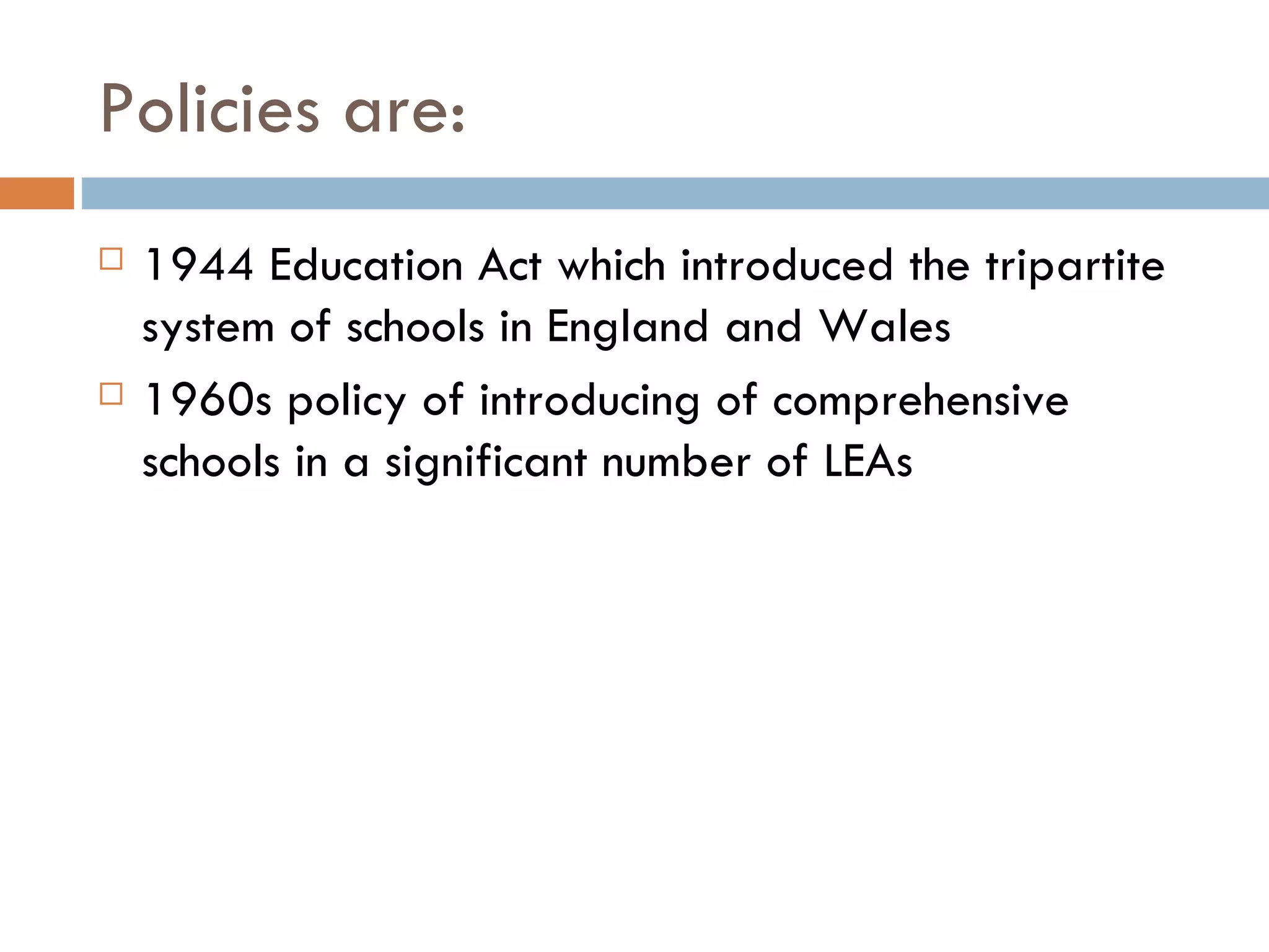 Policies are: 1944 Education Act which introduced the tripartite system of schools in England and Wales 1960s policy of introducing of comprehensive schools in a significant number of LEAs