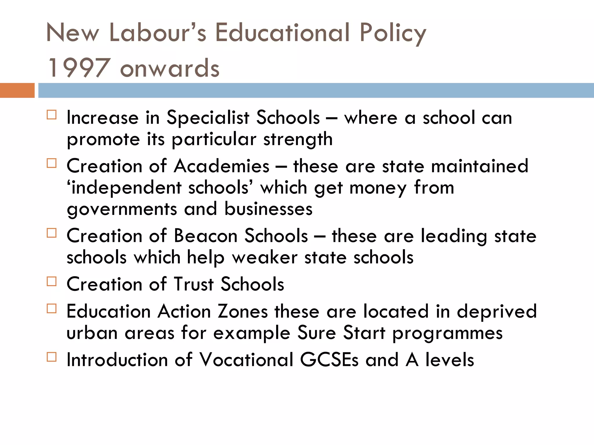 New Labour’s Educational Policy 1997 onwards Increase in Specialist Schools – where a school can promote its particular strength Creation of Academies – these are state maintained ‘independent schools’ which get money from governments and businesses Creation of Beacon Schools – these are leading state schools which help weaker state schools Creation of Trust Schools Education Action Zones these are located in deprived urban areas for example Sure Start programmes Introduction of Vocational GCSEs and A levels