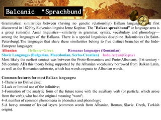 Balcanic “Sprachbund”
Grammatical similarities between (having no genetic relationship) Balkan languages ​was first
discovered in 1829 by Slovenian linguist Jerne Kopitar. The ‖Balkan sprachbund” or language area is
a group (union)in Areal linguistics—similarity in grammar, syntax, vocabulary and phonology—
among the languages of the Balkans. There is a special linguistics discipline Balcanistics (In Saint-
Petersburg).The languages that share these similarities belong to five distinct branches of the Indo-
European languages:
Albanian         Hellenic=Greek            Romance languages (Romanian)
Slavic Languages (Bulgarian, Macedonian, Serbo-Croatian) Indo-Aryan(Gypsy)
Most likely the earliest contact was between the Proto-Romanians and Proto-Albanians, (1st century -
5th century AD) this theory being supported by the Albanian vocabulary borrowed from Balkan Latin,
as well as the Romanian substrate, which has words cognate to Albanian words.

Common features for most Balkan languages​​:
1-There is no Dative case;
2-Lack or limited use of the infinitive;
3-Formation of the analytic form of the future tense with the auxiliary verb (or particle, which arose
from the verb), who had the original meaning "want";
4-A number of common phenomena in phonetics and phonology;
5-A heavy amount of lexical layers (common words from Albanian, Roman, Slavic, Greek, Turkish
origin).
 