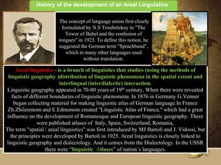 History of the development of an Areal Linguistics

                        The concept of language union first clearly
                          formulated by N.S Troubetzkoy in "The
                            Tower of Babel and the confusion of
                        tongues" in 1923. To define this notion, he
                        suggested the German term "Sprachbund",
                            which in many other languages ​used
                                    without translation.

     Areal linguistics - is a branch of linguistics that studies (using the methods of
 linguistic geography )distribution of linguistic phenomena in the spatial extent and
                          interlingual (interdialectic) interaction.
 Linguistic geography appeared in 70-80 years of 19th century, When there were revealed
   facts of different boundaries of linguistic phenomena. In 1876 in Germany G.Venner
    began collecting material for making linguistic atlas of German language.In France
 Zh.Zhileronom and E.Edmonom created "Linguistic Atlas of France," which had a great
 influence on the development of Romanesque and European linguistic geography. There
                were published atlases of Italy, Spain, Switzerland, Romania,
The term "spatial / areal linguistics" was first introduced by MJ Bartoli and J. Vidossi, but
  the principles were developed by Bartoli in 1925. Areal linguistics is closely linked to
linguistic geography and dialectology. And it comes from the Dialectology. In the USSR
                   there were ―linguistic Atlases” of nation`s languages.
 