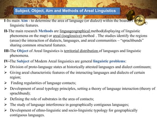 Subject, Object, Aim and Methods of Areal Linguistics

I-Its main Aim - to determine the area of ​language (or dialect) within the boarders of its
    linguistic features.
II-The main research Methods are linguageographical method(displaying of linguistic
    phenomena on the map) or areal (isoglossive) method . The studies identify the regions
    (areas) the interaction of dialects, languages, and areal communities – ―sprachbunds‖
    sharing common structural features.
III-The Object of Areal linguistics is territorial distribution of languages ​and linguistic
    phenomena.
IV-The Subject of Modern Areal linguistics are general linguistic problems:
 Division of proto-language states at historically attested languages ​and dialect continuum;
 Giving areal characteristic features of the interacting languages ​and dialects of certain
    region;
 Finding regularities of language contacts;
 Development of areal typology principles, setting a theory of language interaction (theory of
    sprachbund);
 Defining the role of substrates in the area of contacts;
 The study of language interference in geographically contiguous languages;
 Development of ethno-linguistic and socio-linguistic typology for geographically
    contiguous languages.
 