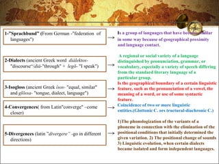 1-”Sprachbund” (From German -"federation of         Is a group of languages that have become similar
   languages")                                      in some way because of geographical proximity
                                                    and language contact.

                                                     A regional or social variety of a language
2-Dialects (ancient Greek word diálektos-           distinguished by pronunciation, grammar, or
  "discourse―/diá-"through" + legō- "I speak")      vocabulary, especially a variety of speech differing
                                                    from the standard literary language of a
                                                    particular group.
                                                    Is the geographical boundary of a certain linguistic
3-Isogloss (ancient Greek ísos- "equal, similar"    feature, such as the pronunciation of a vowel, the
   and glōssa- "tongue, dialect, language")         meaning of a word, or use of some syntactic
                                                    feature.
4-Convergences( from Latin"converge" –come          Coincidence of two or more linguistic
                                                    entities.(Glottonic C. ors tructural-diachronic C.)
  closer)
                                                    1)The phonologization of the variants of a
                                                    phoneme in connection with the elimination of the
5-Divergences (latin ‖divergere” -go in different   positional conditions that initially determined the
  directions)                                       given variation. 2) The positional change of sounds
                                                    3) Linguistic evolution, when certain dialects
                                                    became isolated and form independent languages.
 