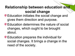 Relationship between education and
social change
Education initiates the social change and
gives them direction and purpose.
Education determines the nature of social
changes, which ought to be brought
about.
Education prepares the individual for
social changes. It brings a change in the
need of the society.
 