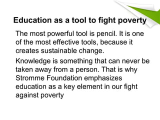 Education as a tool to fight poverty
The most powerful tool is pencil. It is one
of the most effective tools, because it
creates sustainable change.
Knowledge is something that can never be
taken away from a person. That is why
Stromme Foundation emphasizes
education as a key element in our fight
against poverty
 