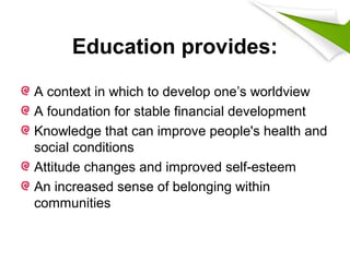 Education provides:
A context in which to develop one’s worldview
A foundation for stable financial development
Knowledge that can improve people's health and
social conditions
Attitude changes and improved self-esteem
An increased sense of belonging within
communities
 