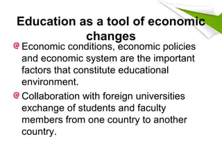Education as a tool of economic
changes
Economic conditions, economic policies
and economic system are the important
factors that constitute educational
environment.
Collaboration with foreign universities
exchange of students and faculty
members from one country to another
country.
 