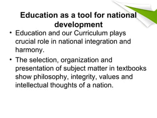 Education as a tool for national
development
• Education and our Curriculum plays
crucial role in national integration and
harmony.
• The selection, organization and
presentation of subject matter in textbooks
show philosophy, integrity, values and
intellectual thoughts of a nation.
 