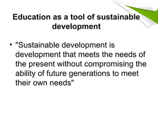 Education as a tool of sustainable
development
• "Sustainable development is
development that meets the needs of
the present without compromising the
ability of future generations to meet
their own needs"
 