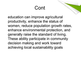 Cont
education can improve agricultural
productivity, enhance the status of
women, reduce population growth rates,
enhance environmental protection, and
generally raise the standard of living.
These ability participate in community
decision making and work toward
achieving local sustainability goals
 