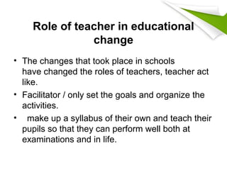 Role of teacher in educational
change
• The changes that took place in schools
have changed the roles of teachers, teacher act
like.
• Facilitator / only set the goals and organize the
activities.
• make up a syllabus of their own and teach their
pupils so that they can perform well both at
examinations and in life.
 