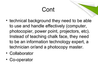 Cont
• technical background they need to be able
to use and handle effectively (computer,
photocopier, power point, projectors, etc).
Instead of teaching chalk face, they need
to be an information technology expert, a
technician or/and a photocopy master.
• Collaborator
• Co-operator
 