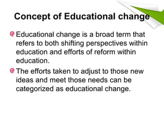 Concept of Educational change
Educational change is a broad term that
refers to both shifting perspectives within
education and efforts of reform within
education.
The efforts taken to adjust to those new
ideas and meet those needs can be
categorized as educational change.
 