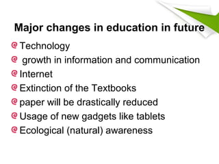 Major changes in education in future
Technology
growth in information and communication
Internet
Extinction of the Textbooks
paper will be drastically reduced
Usage of new gadgets like tablets
Ecological (natural) awareness
 
