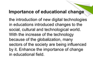 Importance of educational change
the introduction of new digital technologies
in educations introduced changes to the
social, cultural and technological world.
With the increase of the technology
because of the globalization, many
sectors of the society are being influenced
by it. Enhance the importance of change
in educational field.
 