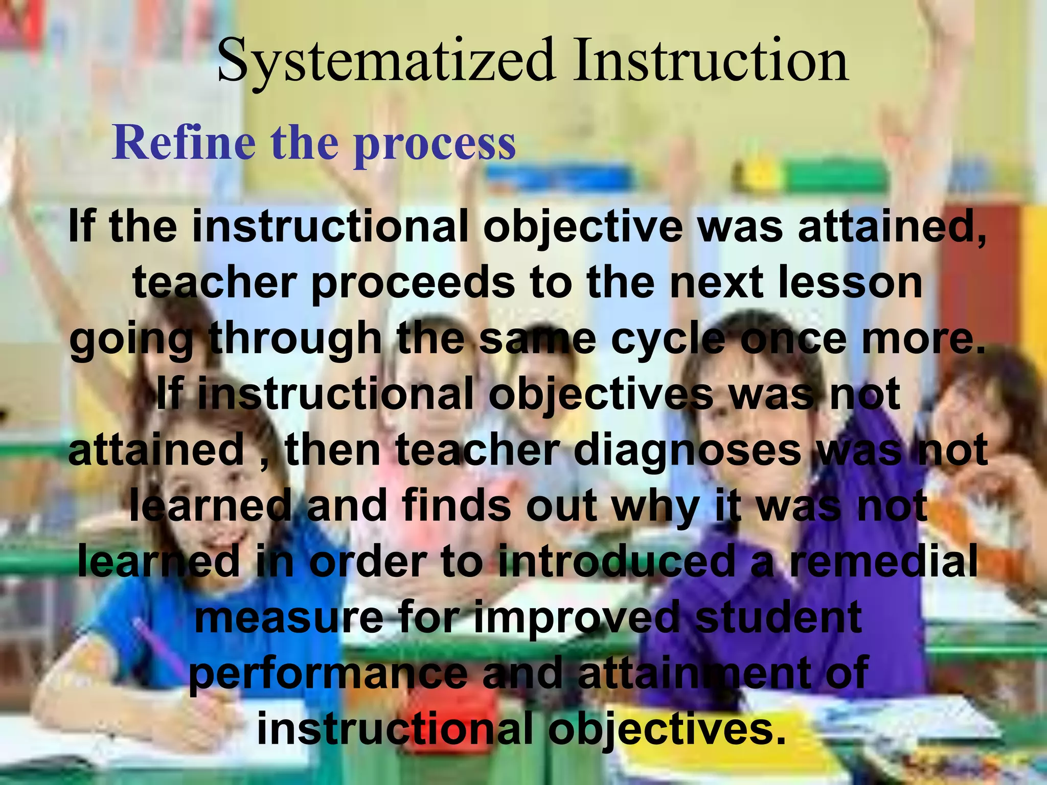 Systematized Instruction
Refine the process
If the instructional objective was attained,
teacher proceeds to the next lesson
going through the same cycle once more.
If instructional objectives was not
attained , then teacher diagnoses was not
learned and finds out why it was not
learned in order to introduced a remedial
measure for improved student
performance and attainment of
instructional objectives.
 