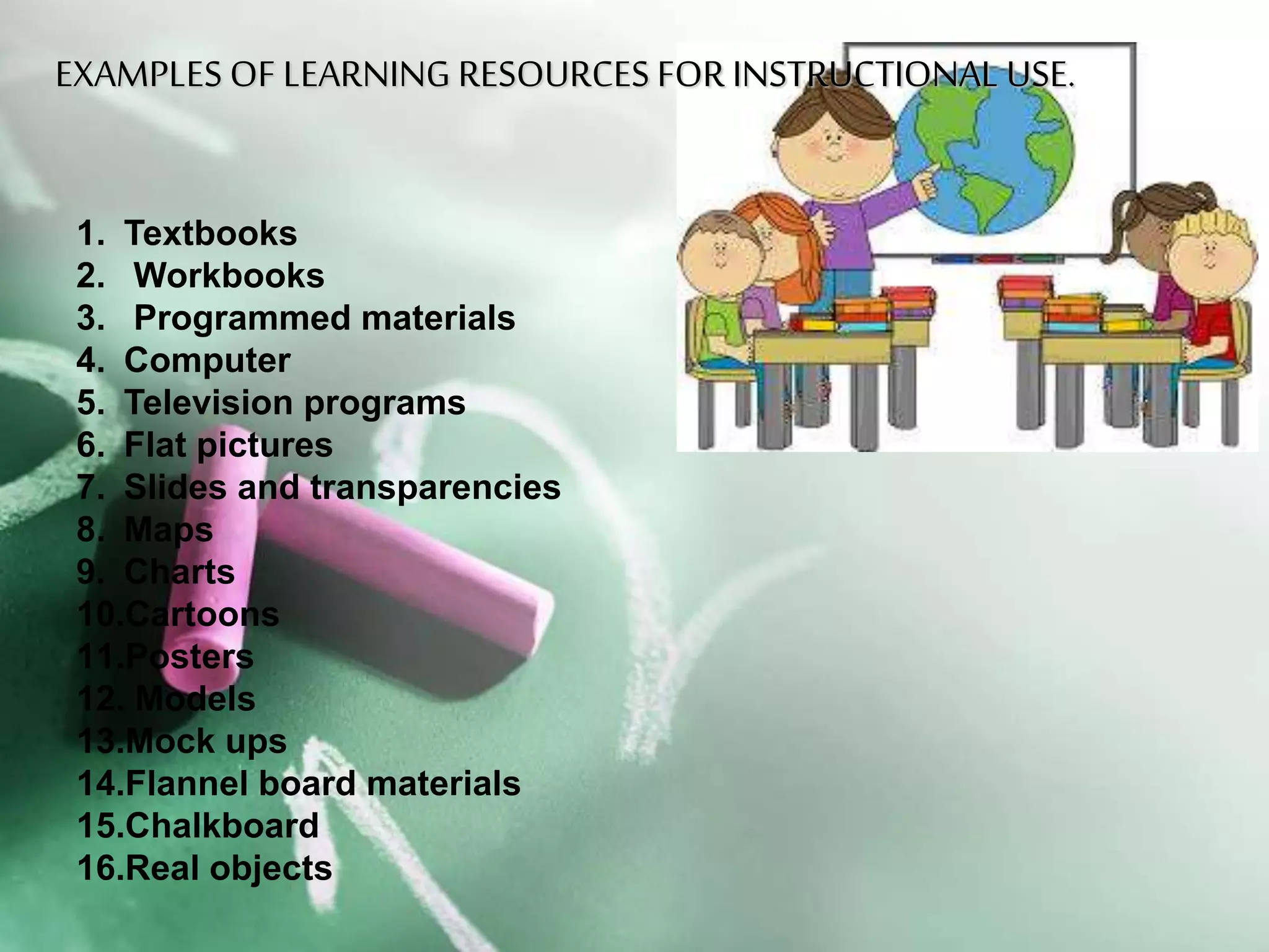 EXAMPLES OF LEARNING RESOURCES FOREXAMPLES OF LEARNING RESOURCES FOR
INSTRUCTIONAL USE.INSTRUCTIONAL USE.
1. Textbooks
2. Workbooks
3. Programmed materials
4. Computer
5. Television programs
6. Flat pictures
7. Slides and transparencies
8. Maps
9. Charts
10.Cartoons
11.Posters
12. Models
13.Mock ups
14.Flannel board materials
15.Chalkboard
16.Real objects
 
