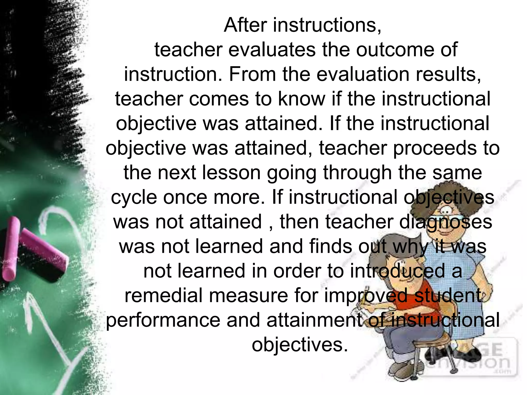 After instructions,
teacher evaluates the outcome of
instruction. From the evaluation results,
teacher comes to know if the instructional
objective was attained. If the instructional
objective was attained, teacher proceeds to
the next lesson going through the same
cycle once more. If instructional objectives
was not attained , then teacher diagnoses
was not learned and finds out why it was
not learned in order to introduced a
remedial measure for improved student
performance and attainment of instructional
objectives.
 