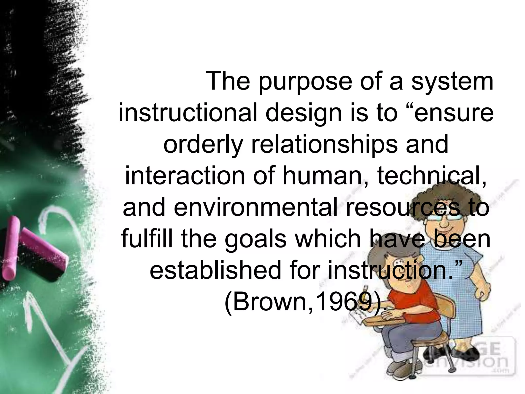 The purpose of a system
instructional design is to “ensure
orderly relationships and
interaction of human, technical,
and environmental resources to
fulfill the goals which have been
established for instruction.”
(Brown,1969).
 