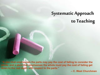 Systematic Approach Systematic Approach 
to Teachingto Teaching
 “A plan that emphasizes the parts may pay the cost of failing to consider the 
whole, and a plain that emphasizes the whole must pay the cost of failing get 
down to the real depth with respect to the parts." 
– C. West Churchman
 