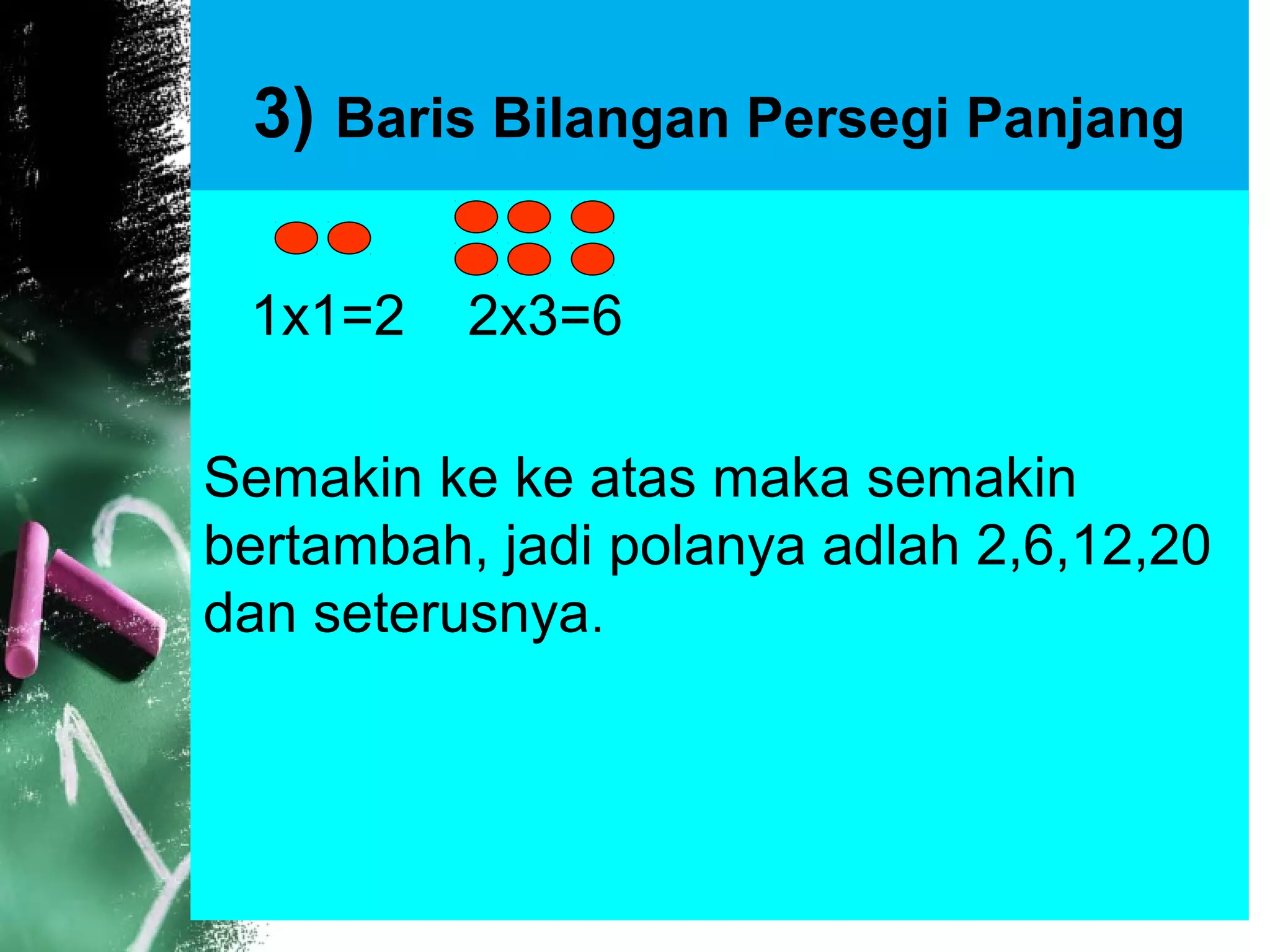 3) Baris Bilangan Persegi Panjang
1x1=2 2x3=6
Semakin ke ke atas maka semakin
bertambah, jadi polanya adlah 2,6,12,20
dan seterusnya.
 
