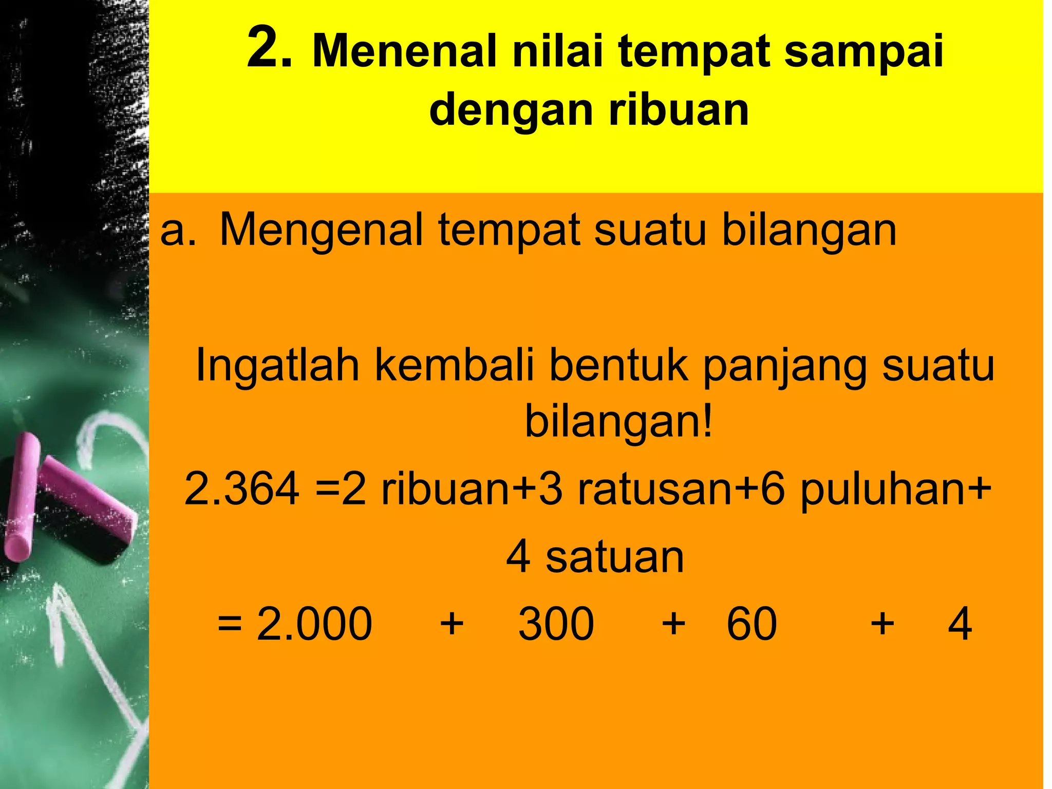 2. Menenal nilai tempat sampai
dengan ribuan
a. Mengenal tempat suatu bilangan
Ingatlah kembali bentuk panjang suatu
bilangan!
2.364 =2 ribuan+3 ratusan+6 puluhan+
4 satuan
= 2.000 + 300 + 60 + 4
 