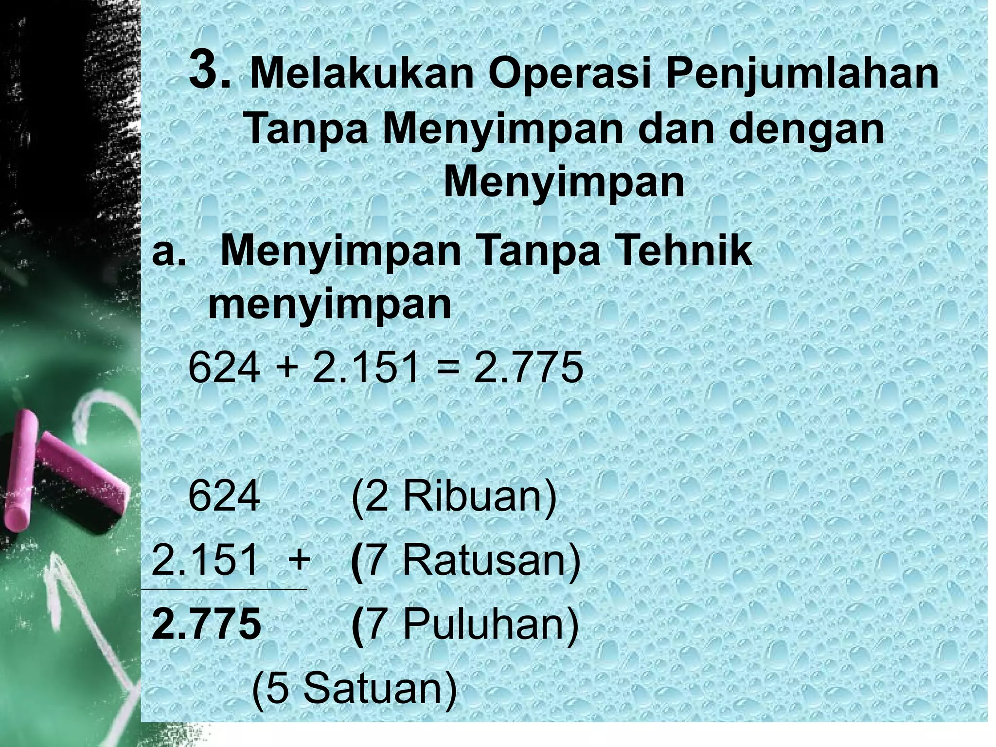 3. Melakukan Operasi Penjumlahan
Tanpa Menyimpan dan dengan
Menyimpan
a. Menyimpan Tanpa Tehnik
menyimpan
624 + 2.151 = 2.775
624 (2 Ribuan)
2.151 + (7 Ratusan)
2.775 (7 Puluhan)
(5 Satuan)
 