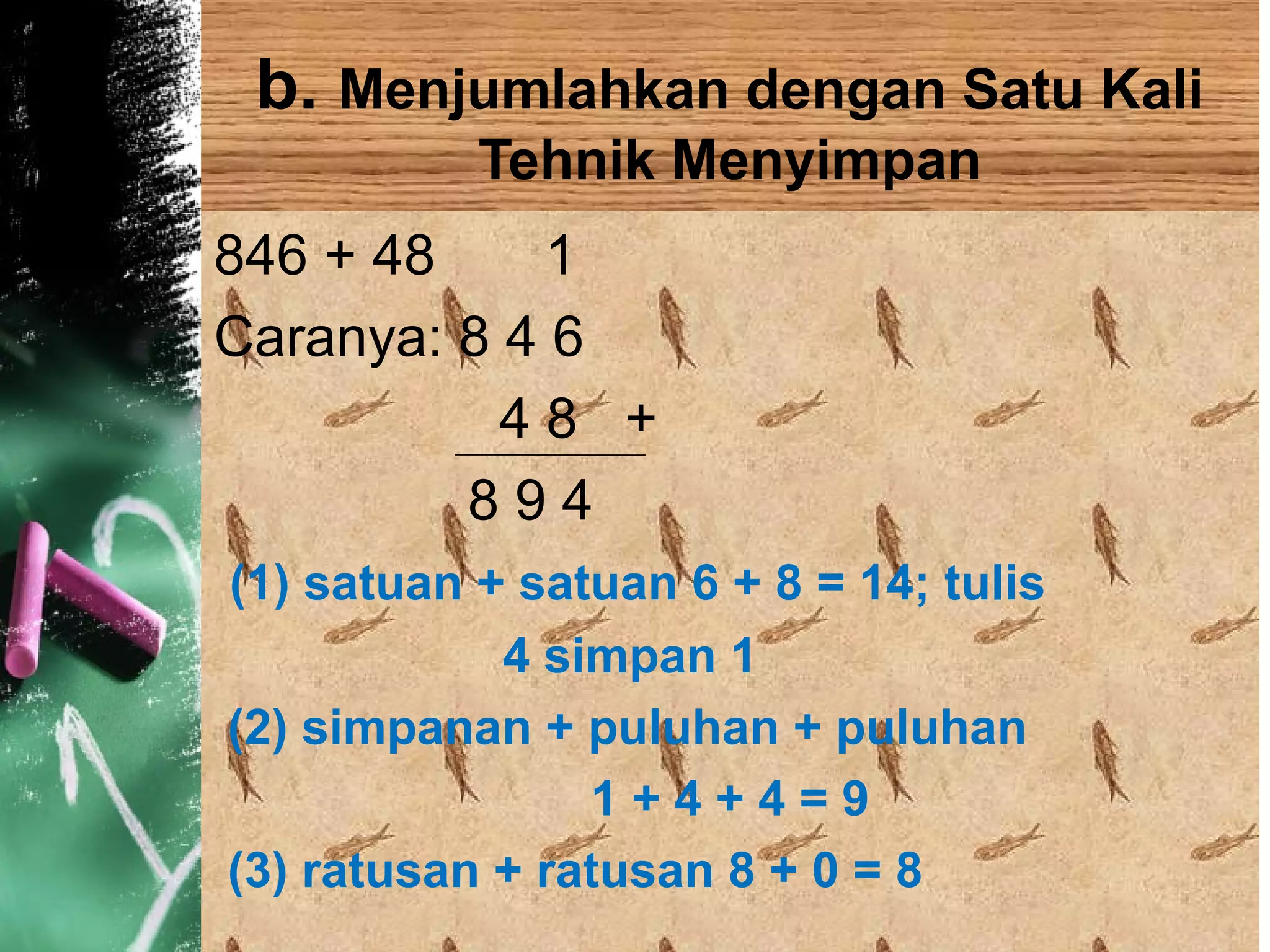 b. Menjumlahkan dengan Satu Kali
Tehnik Menyimpan
846 + 48 1
Caranya: 8 4 6
4 8 +
8 9 4
(1) satuan + satuan 6 + 8 = 14; tulis
4 simpan 1
(2) simpanan + puluhan + puluhan
1 + 4 + 4 = 9
(3) ratusan + ratusan 8 + 0 = 8
 