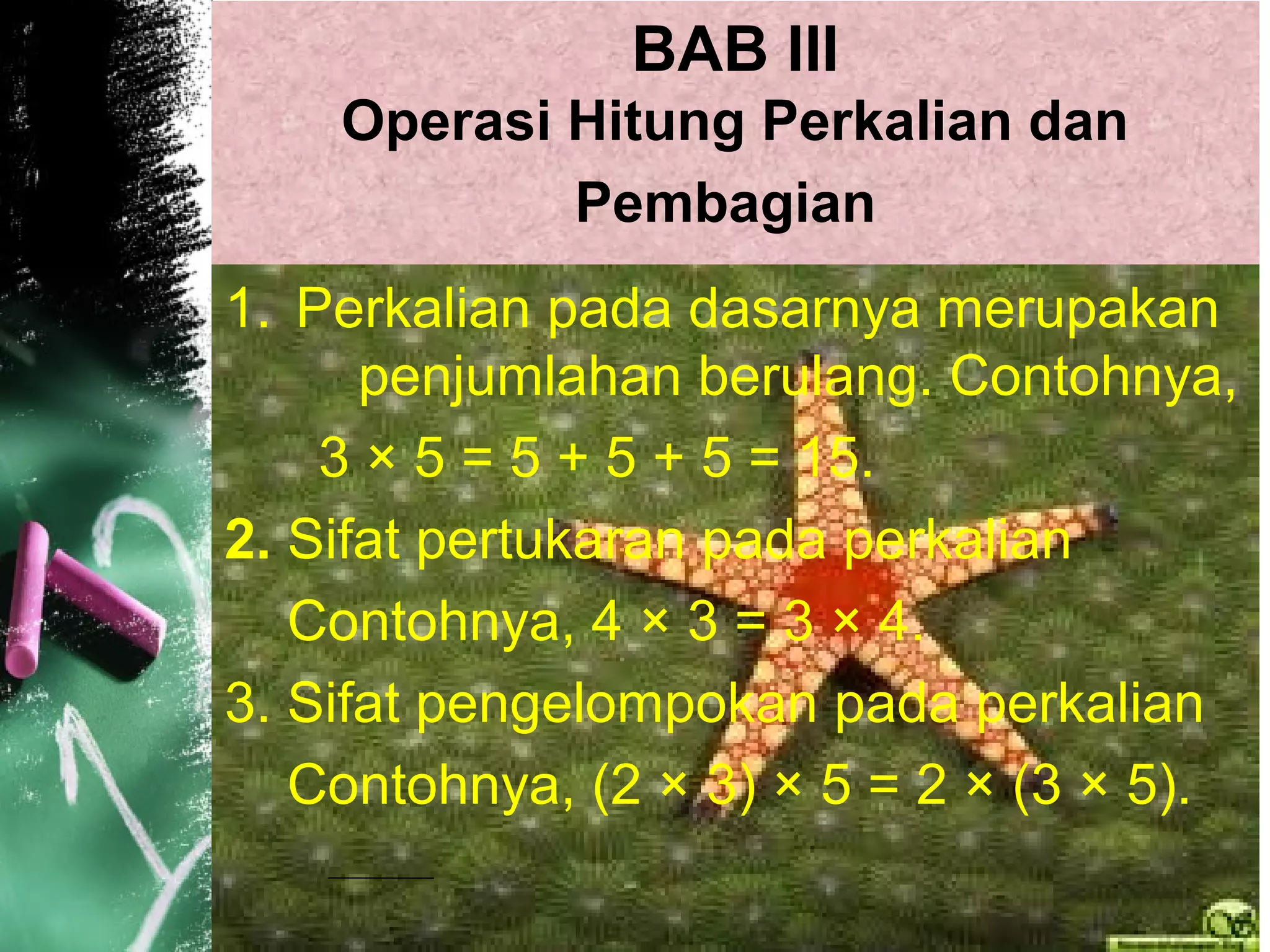 BAB III
Operasi Hitung Perkalian dan
Pembagian
1. Perkalian pada dasarnya merupakan
penjumlahan berulang. Contohnya,
3 × 5 = 5 + 5 + 5 = 15.
2. Sifat pertukaran pada perkalian
Contohnya, 4 × 3 = 3 × 4.
3. Sifat pengelompokan pada perkalian
Contohnya, (2 × 3) × 5 = 2 × (3 × 5).
 