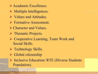  Academic Excellence.
 Multiple Intelligences.
 Values and Attitudes.
 Formative Assessment.
 Character and Values.
 Thematic Projects.
 Cooperative Learning, Team Work and
Social Skills.
 Technology Skills.
 Global citizenship
 Inclusive Education/ RTE (Diverse Students
Population).

 
