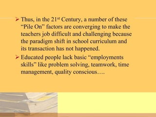  Thus, in the 21st Century, a number of these
“Pile On” factors are converging to make the
teachers job difficult and challenging because
the paradigm shift in school curriculum and
its transaction has not happened.
 Educated people lack basic “employments
skills” like problem solving, teamwork, time
management, quality conscious….

 