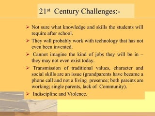 21st Century Challenges: Not sure what knowledge and skills the students will
require after school.
 They will probably work with technology that has not
even been invented.
 Cannot imagine the kind of jobs they will be in –
they may not even exist today.
 Transmission of traditional values, character and
social skills are an issue (grandparents have became a
phone call and not a living presence; both parents are
working; single parents, lack of Community).
 Indiscipline and Violence.

 
