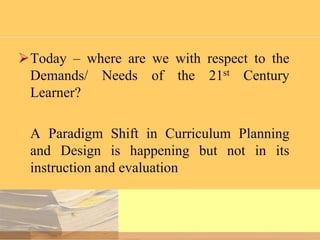 Today – where are we with respect to the
Demands/ Needs of the 21st Century
Learner?

A Paradigm Shift in Curriculum Planning
and Design is happening but not in its
instruction and evaluation

 