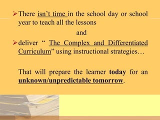 There isn’t time in the school day or school
year to teach all the lessons
and
deliver “ The Complex and Differentiated
Curriculum” using instructional strategies…
That will prepare the learner today for an
unknown/unpredictable tomorrow.

 