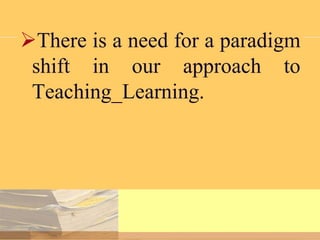 There is a need for a paradigm
shift in our approach to
Teaching_Learning.

 