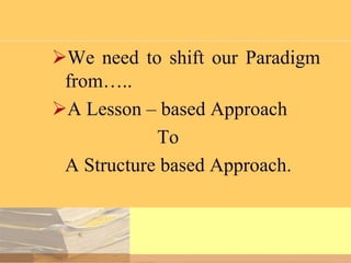 We need to shift our Paradigm
from…..
A Lesson – based Approach
To
A Structure based Approach.

 
