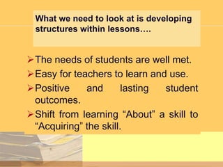 What we need to look at is developing
structures within lessons….

The needs of students are well met.
Easy for teachers to learn and use.
Positive
and
lasting
student
outcomes.
Shift from learning “About” a skill to
“Acquiring” the skill.

 