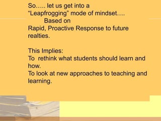 So….. let us get into a
“Leapfrogging” mode of mindset….
Based on
Rapid, Proactive Response to future
realties.
This Implies:
To rethink what students should learn and
how.
To look at new approaches to teaching and
learning.

 