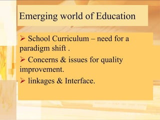 Emerging world of Education
 School Curriculum – need for a
paradigm shift .
 Concerns & issues for quality
improvement.
 linkages & Interface.

 