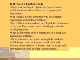 In the Design Think method:
•There was freedom to choose the type of animal
which the student drew. There were open-ended
instructions.
•The students got the opportunity to use different
mediums to exhibit their creativity.
•The children visualised and developed their own idea
of the zoo. There was creative thinking involved in
developing ideas.
•They collaborated and co-created the zoo. Each zoo
created was different.
•There was more interaction amongst the students
which helped them to develop social skills and
become better listeners. It helped them to accept and
appreciate the ideas of other team members.

 