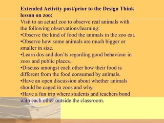 Extended Activity post/prior to the Design Think
lesson on zoo:
Visit to an actual zoo to observe real animals with
the following observations/learning:
•Observe the kind of food the animals in the zoo eat.
•Observe how some animals are much bigger or
smaller in size.
•Learn dos and don’ts regarding good behaviour in
zoos and public places.
•Discuss amongst each other how their food is
different from the food consumed by animals.
•Have an open discussion about whether animals
should be caged in zoos and why.
•Have a fun trip where students and teachers bond
with each other outside the classroom.

 
