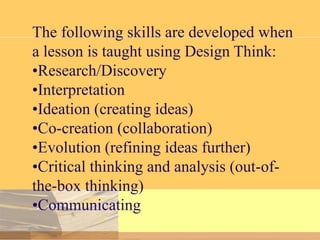 The following skills are developed when
a lesson is taught using Design Think:
•Research/Discovery
•Interpretation
•Ideation (creating ideas)
•Co-creation (collaboration)
•Evolution (refining ideas further)
•Critical thinking and analysis (out-ofthe-box thinking)
•Communicating

 