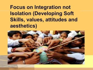 Focus on Integration not
Isolation (Developing Soft
Skills, values, attitudes and
aesthetics)

 