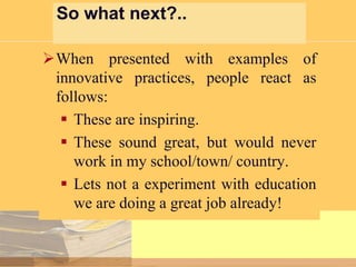 So what next?..
When presented with examples of
innovative practices, people react as
follows:
 These are inspiring.
 These sound great, but would never
work in my school/town/ country.
 Lets not a experiment with education
we are doing a great job already!

 