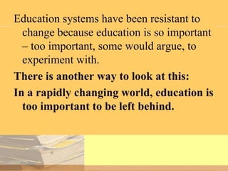 Education systems have been resistant to
change because education is so important
– too important, some would argue, to
experiment with.
There is another way to look at this:
In a rapidly changing world, education is
too important to be left behind.

 