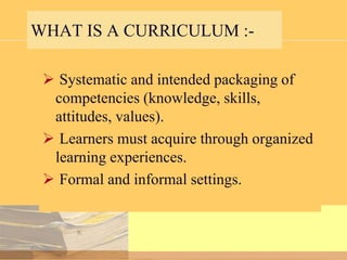 WHAT IS A CURRICULUM : Systematic and intended packaging of
competencies (knowledge, skills,
attitudes, values).
 Learners must acquire through organized
learning experiences.
 Formal and informal settings.

 