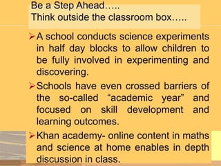 Be a Step Ahead…..
Think outside the classroom box…..
A school conducts science experiments
in half day blocks to allow children to
be fully involved in experimenting and
discovering.
Schools have even crossed barriers of
the so-called “academic year” and
focused on skill development and
learning outcomes.
Khan academy- online content in maths
and science at home enables in depth
discussion in class.

 