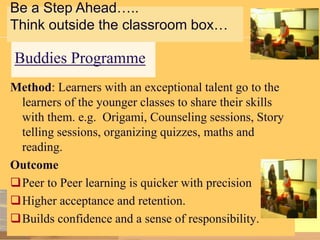 Be a Step Ahead…..
Think outside the classroom box…

Buddies Programme
Method: Learners with an exceptional talent go to the
learners of the younger classes to share their skills
with them. e.g. Origami, Counseling sessions, Story
telling sessions, organizing quizzes, maths and
reading.
Outcome
Peer to Peer learning is quicker with precision
Higher acceptance and retention.
Builds confidence and a sense of responsibility.

 