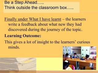 Be a Step Ahead…..
Think outside the classroom box…..

Finally under What I have learnt – the learners
write a feedback about what new they had
discovered during the journey of the topic.
Learning Outcome:
This gives a lot of insight to the learners’ curious
minds.

 
