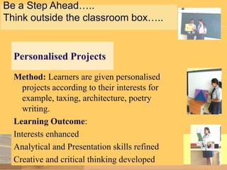 Be a Step Ahead…..
Think outside the classroom box…..

Personalised Projects
Method: Learners are given personalised
projects according to their interests for
example, taxing, architecture, poetry
writing.
Learning Outcome:
Interests enhanced
Analytical and Presentation skills refined
Creative and critical thinking developed

 