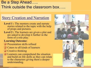 Be a Step Ahead…..
Think outside the classroom box…..

Story Creation and Narration
Level 1 : The mentors create and narrate
stories related to the topic with the help
of props and pictures.
Level 2 : The learners are given a plot and
are asked to develop it further in the
form of a role play.
Learning Outcome:
 Presentation skills refined
 Caters to all kinds of learners
 Creative thinking
 Learners can comprehend the situation
and build on life skills as they can relate
to the characters giving them a deeper
understanding.

 